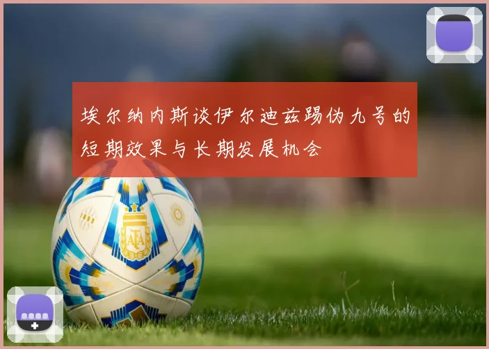 埃尔纳内斯谈伊尔迪兹踢伪九号的短期效果与长期发展机会