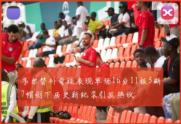 韦尔替补奇迹表现单场16分11板5断7帽创下历史新纪录引发热议