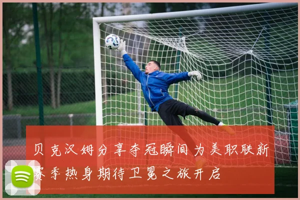 贝克汉姆分享夺冠瞬间为美职联新赛季热身期待卫冕之旅开启