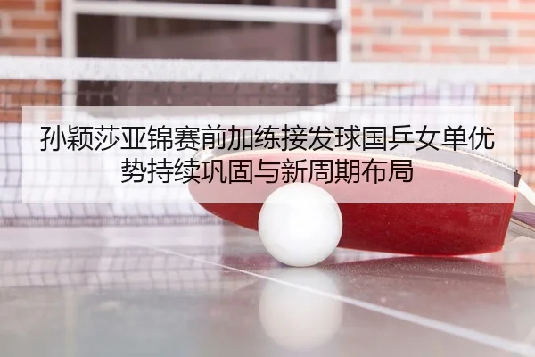 孙颖莎亚锦赛前加练接发球国乒女单优势持续巩固与新周期布局